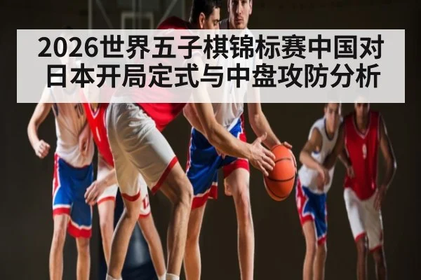 2026世界五子棋锦标赛中国对日本开局定式与中盘攻防分析 - kaiyun