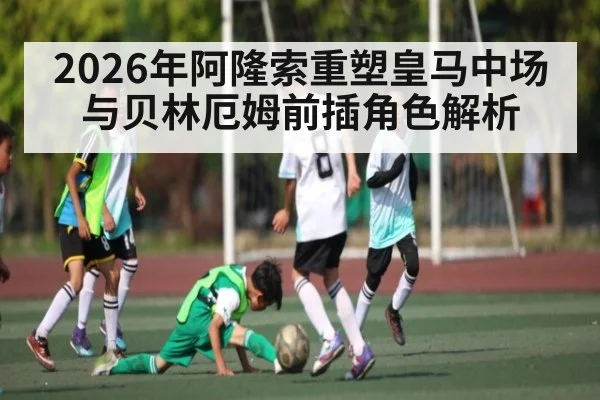 2026年阿隆索重塑皇马中场与贝林厄姆前插角色解析